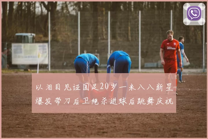 以泪目见证国足20岁一米八八新星爆发带刀后卫绝杀进球后跳舞庆祝